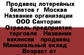 Продавец лотерейных билетов г. Москва › Название организации ­ ООО Санторин › Отрасль предприятия ­ торговля › Название вакансии ­ продавец › Минимальный оклад ­ 20 000 › Возраст от ­ 18 › Возраст до ­ 70 - Московская обл., Москва г. Работа » Вакансии   . Московская обл.